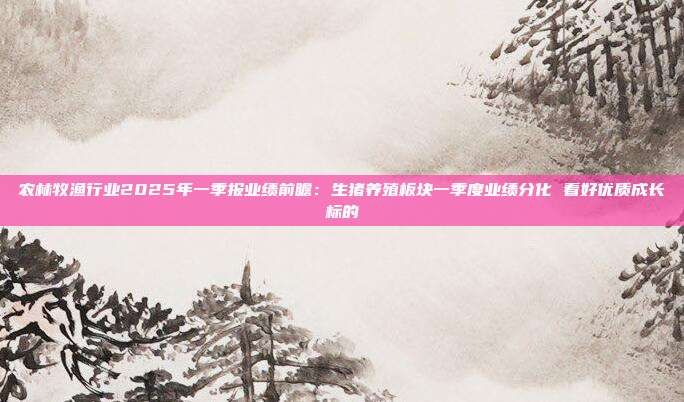 农林牧渔行业2025年一季报业绩前瞻:生猪养殖板块一季度业绩分化 看好优质成长标的