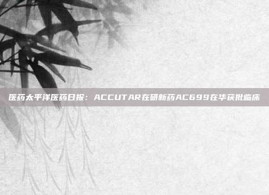 医药太平洋医药日报:ACCUTAR在研新药AC699在华获批临床
