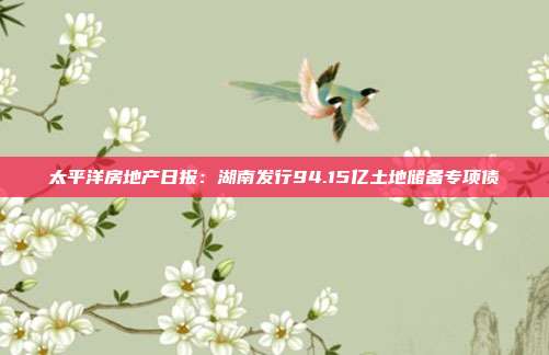 太平洋房地产日报:湖南发行94.15亿土地储备专项债