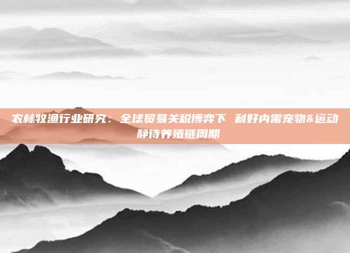 农林牧渔行业研究:全球贸易关税博弈下 利好内需宠物&运动 静待养殖链周期