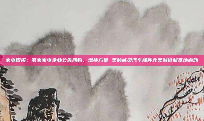 家电周报:多家家电企业公告回购、增持方案 美的威灵汽车部件北美制造新基地启动