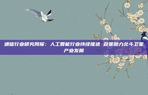 通信行业研究周报:人工智能行业持续推进 政策助力北斗卫星产业发展