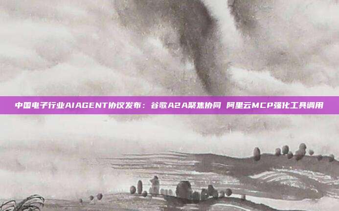 中国电子行业AIAGENT协议发布:谷歌A2A聚焦协同 阿里云MCP强化工具调用