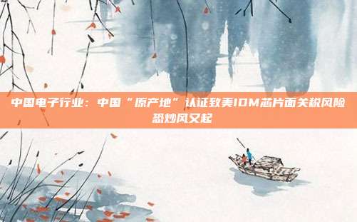 中国电子行业:中国“原产地”认证致美IDM芯片面关税风险 恐炒风又起