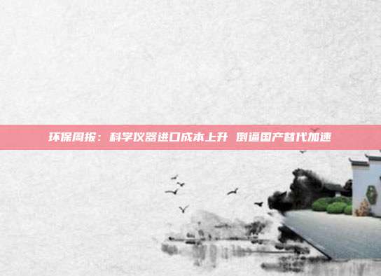 环保周报:科学仪器进口成本上升 倒逼国产替代加速