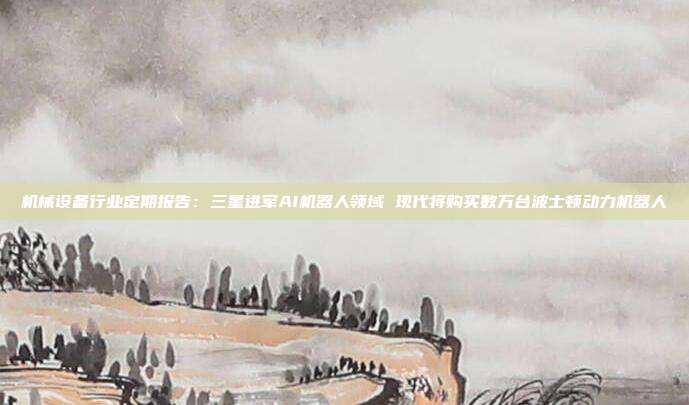 机械设备行业定期报告:三星进军AI机器人领域 现代将购买数万台波士顿动力机器人