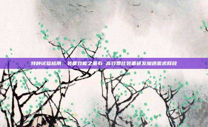 特种试验检测:装备效能之基石 高效费比装备研发加速需求释放
