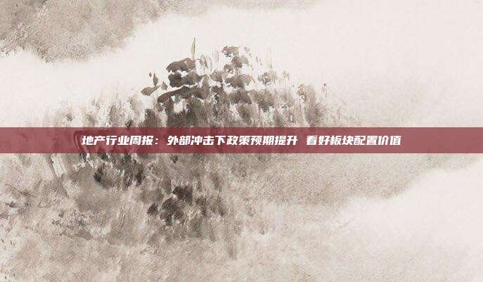 地产行业周报:外部冲击下政策预期提升 看好板块配置价值