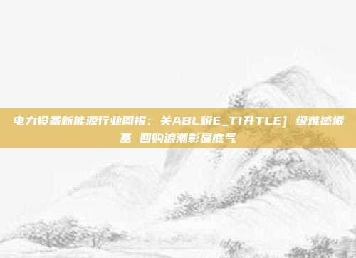 电力设备新能源行业周报：关ABL税E_TI升TLE] 级难撼根基 回购浪潮彰显底气