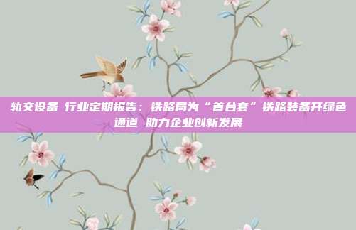 轨交设备Ⅱ行业定期报告:铁路局为“首台套”铁路装备开绿色通道 助力企业创新发展