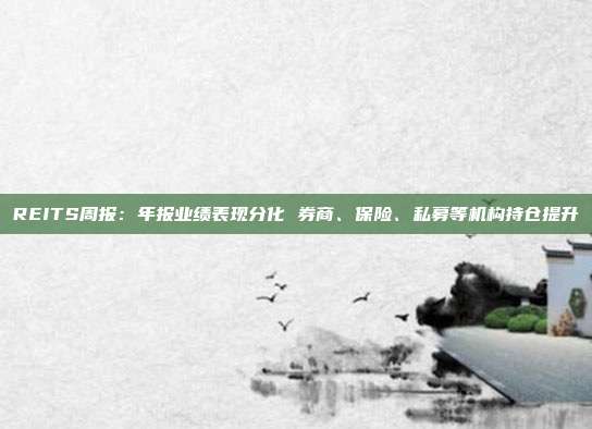 REITS周报:年报业绩表现分化 券商、保险、私募等机构持仓提升