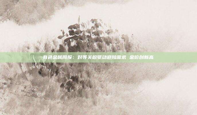 有色金属周报:对等关税驱动避险需求 金价创新高