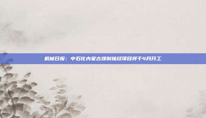 机械日报:中石化内蒙古煤制烯烃项目将于4月开工