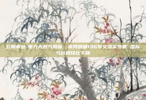 公用事业-电力天然气周报:南网明确136号文落实节奏 国际气价周环比下跌