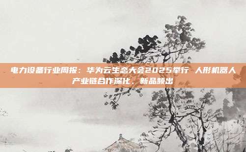 电力设备行业周报:华为云生态大会2025举行 人形机器人产业链合作深化、新品频出