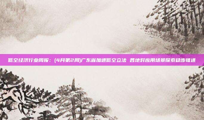 低空经济行业周报:(4月第2周)广东省加速低空立法 各地对应用场景探索稳步推进