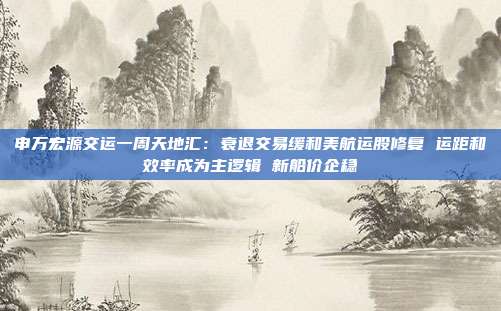申万宏源交运一周天地汇：衰退交易缓和美航运股修复 运距和效率成为主逻辑 新船价企稳