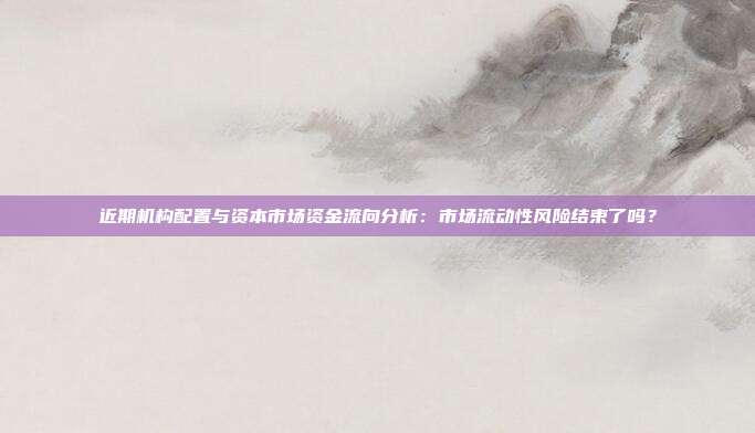近期机构配置与资本市场资金流向分析:市场流动性风险结束了吗?