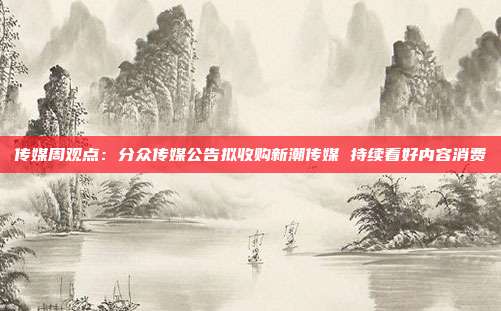 传媒周观点:分众传媒公告拟收购新潮传媒 持续看好内容消费