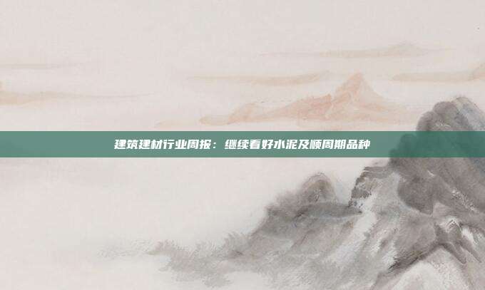 建筑建材行业周报:继续看好水泥及顺周期品种