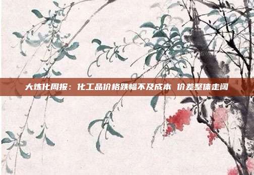 大炼化周报:化工品价格跌幅不及成本 价差整体走阔