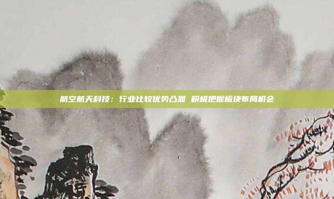 航空航天科技:行业比较优势凸显 积极把握板块布局机会