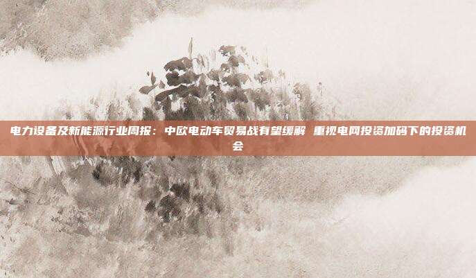 电力设备及新能源行业周报：中欧电动车贸易战有望缓解 重视电网投资加码下的投资机会
