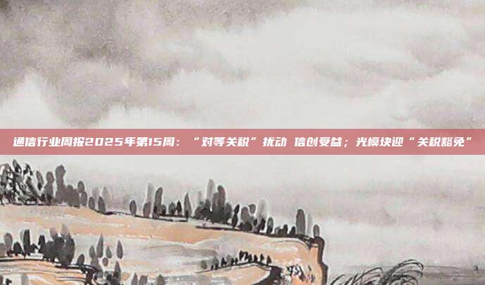 通信行业周报2025年第15周:“对等关税”扰动 信创受益;光模块迎“关税豁免”