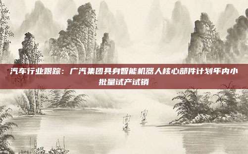 汽车行业跟踪:广汽集团具身智能机器人核心部件计划年内小批量试产试销