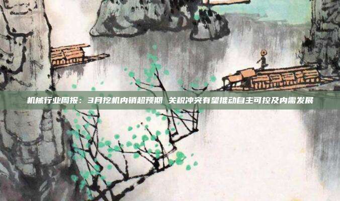 机械行业周报:3月挖机内销超预期 关税冲突有望推动自主可控及内需发展