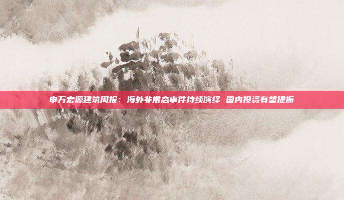 申万宏源建筑周报:海外非常态事件持续演绎 国内投资有望提振