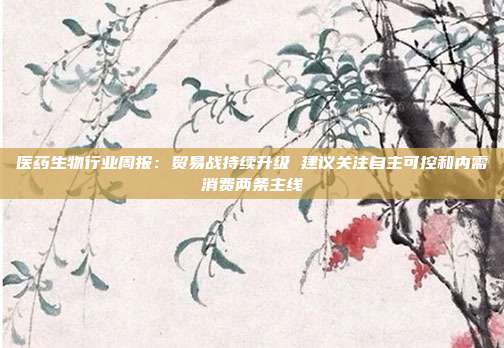 医药生物行业周报:贸易战持续升级 建议关注自主可控和内需消费两条主线