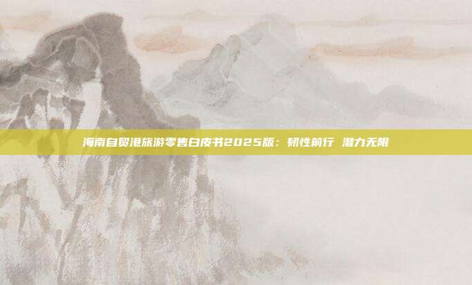 海南自贸港旅游零售白皮书2025版:韧性前行 潜力无限