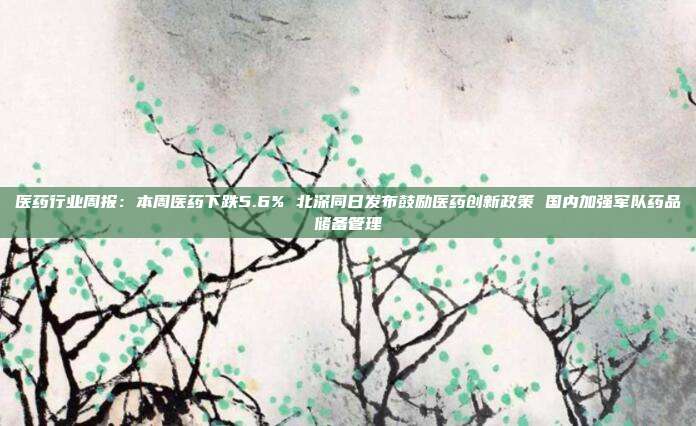 医药行业周报:本周医药下跌5.6% 北深同日发布鼓励医药创新政策 国内加强军队药品储备管理