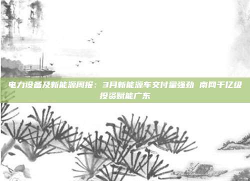 电力设备及新能源周报:3月新能源车交付量强劲 南网千亿级投资赋能广东