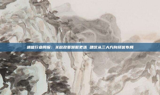 通信行业周报:关税政策频繁更迭 建议从三大方向择优布局