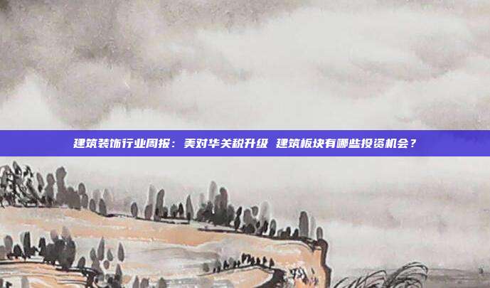 建筑装饰行业周报:美对华关税升级 建筑板块有哪些投资机会?