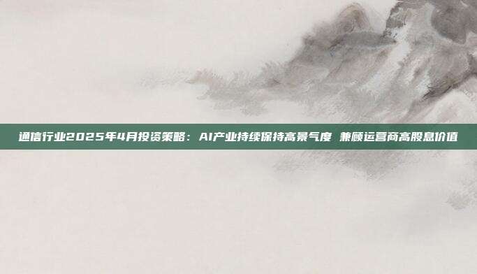 通信行业2025年4月投资策略:AI产业持续保持高景气度 兼顾运营商高股息价值
