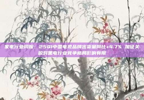 家电行业周报:25Q1中国电视品牌出货量同比+4.7% 加征关税对黑电行业竞争格局影响有限
