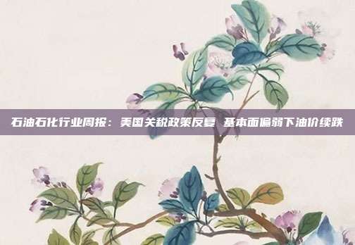石油石化行业周报:美国关税政策反复 基本面偏弱下油价续跌
