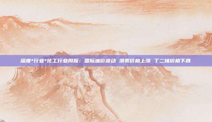 深度*行业*化工行业周报:国际油价波动 溴素价格上涨 丁二烯价格下跌