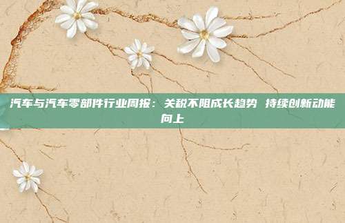汽车与汽车零部件行业周报:关税不阻成长趋势 持续创新动能向上