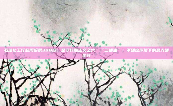 石油化工行业周报第398期:坚守长期主义之六:“三桶油”:不确定环境下的最大确定性