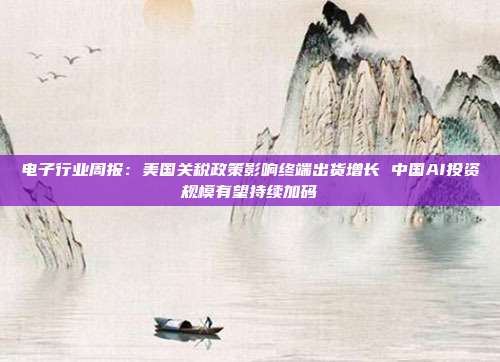 电子行业周报：美国关税政策影响终端出货增长 中国AI投资规模有望持续加码