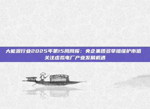 大能源行业2025年第15周周报:央企集团多举措维护市值 关注虚拟电厂产业发展机遇