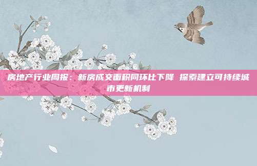 房地产行业周报：新房成交面积同环比下降 探索建立可持续城市更新机制