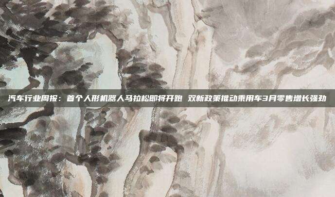 汽车行业周报:首个人形机器人马拉松即将开跑 双新政策推动乘用车3月零售增长强劲