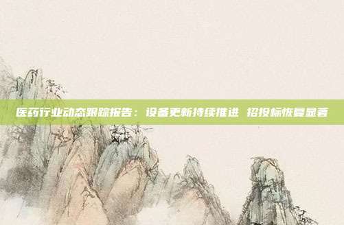 医药行业动态跟踪报告:设备更新持续推进 招投标恢复显著