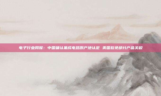 电子行业周报:中国确认集成电路原产地认定 美国豁免部分产品关税