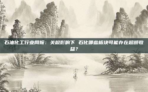 石油化工行业周报:关税影响下 石化哪些板块可能存在超额收益?